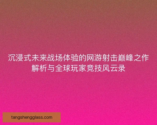 沉浸式未来战场体验的网游射击巅峰之作解析与全球玩家竞技风云录