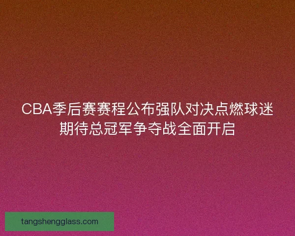CBA季后赛赛程公布强队对决点燃球迷期待总冠军争夺战全面开启