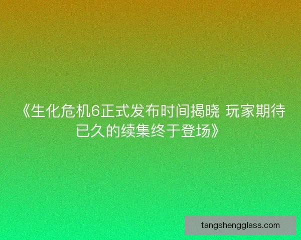 《生化危机6正式发布时间揭晓 玩家期待已久的续集终于登场》