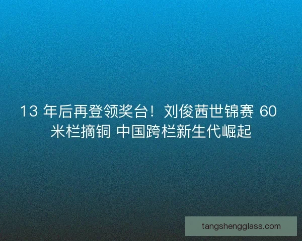 13 年后再登领奖台！刘俊茜世锦赛 60 米栏摘铜 中国跨栏新生代崛起