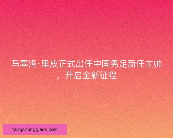 马塞洛·里皮正式出任中国男足新任主帅，开启全新征程