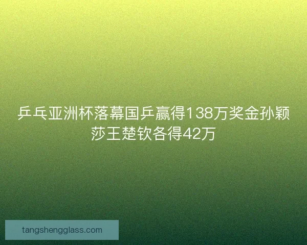 乒乓亚洲杯落幕国乒赢得138万奖金孙颖莎王楚钦各得42万