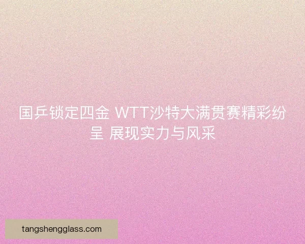 国乒锁定四金 WTT沙特大满贯赛精彩纷呈 展现实力与风采