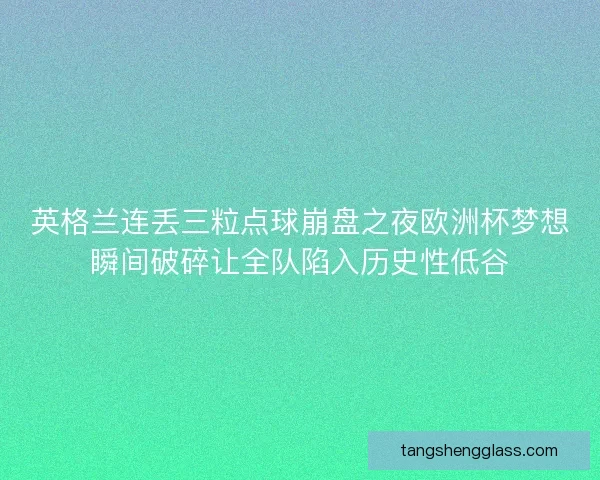 英格兰连丢三粒点球崩盘之夜欧洲杯梦想瞬间破碎让全队陷入历史性低谷