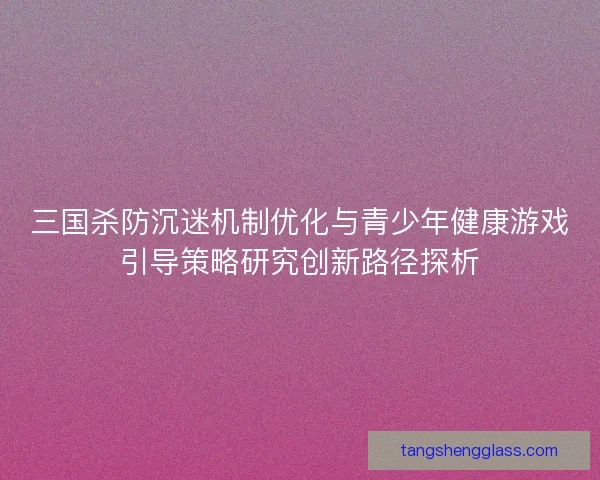 三国杀防沉迷机制优化与青少年健康游戏引导策略研究创新路径探析