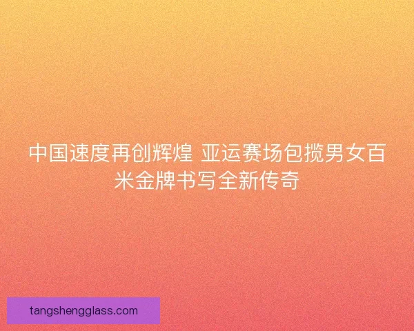 中国速度再创辉煌 亚运赛场包揽男女百米金牌书写全新传奇