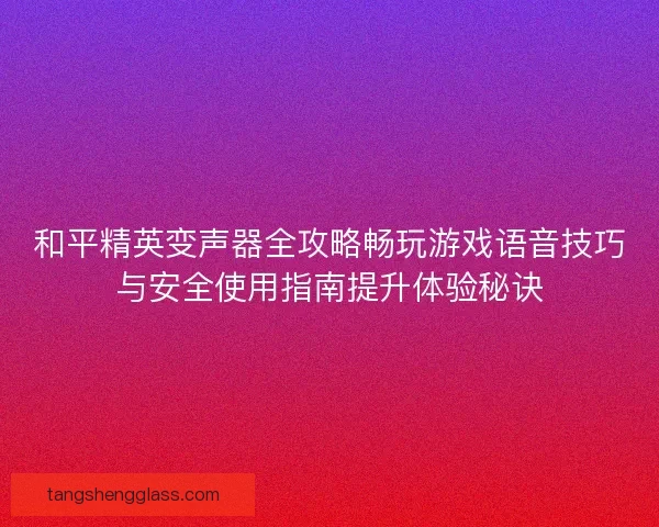 和平精英变声器全攻略畅玩游戏语音技巧与安全使用指南提升体验秘诀