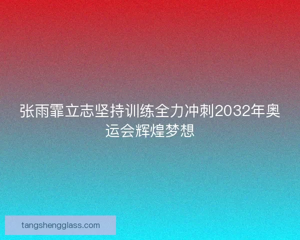 张雨霏立志坚持训练全力冲刺2032年奥运会辉煌梦想