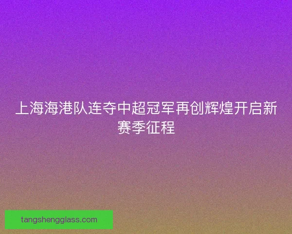 上海海港队连夺中超冠军再创辉煌开启新赛季征程
