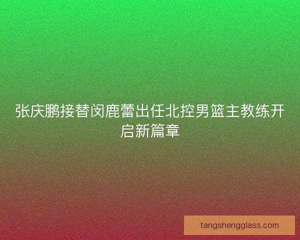 张庆鹏接替闵鹿蕾出任北控男篮主教练开启新篇章