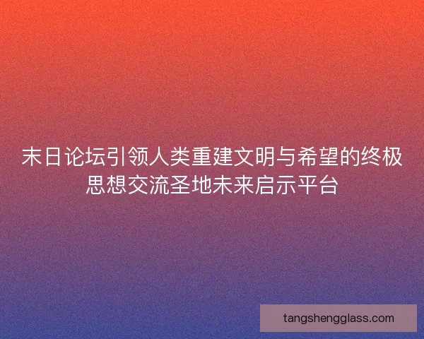 末日论坛引领人类重建文明与希望的终极思想交流圣地未来启示平台
