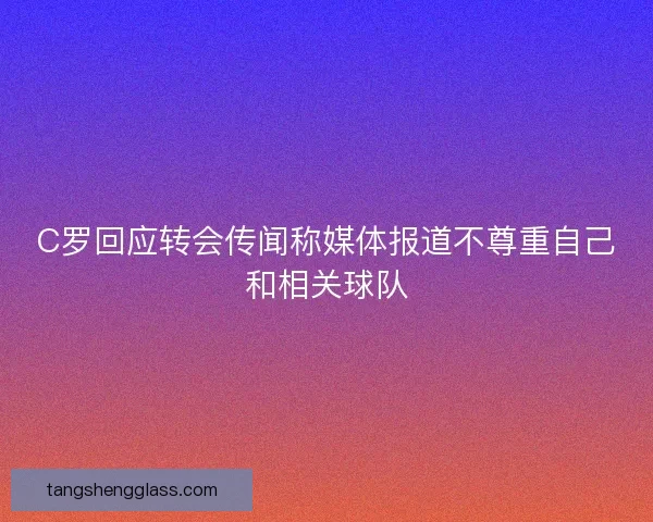 C罗回应转会传闻称媒体报道不尊重自己和相关球队