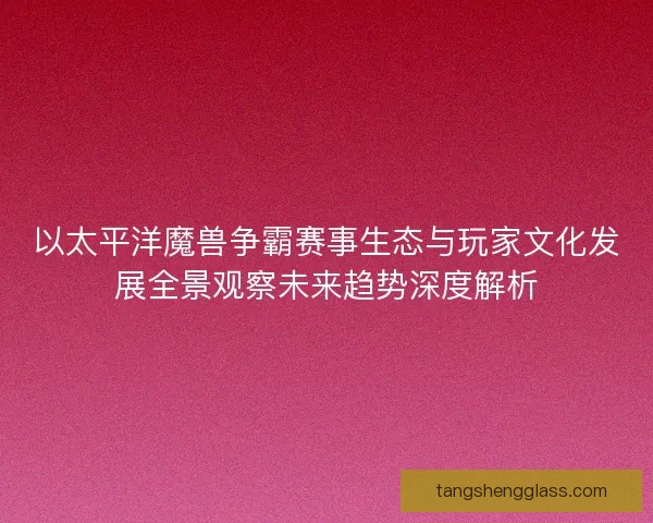 以太平洋魔兽争霸赛事生态与玩家文化发展全景观察未来趋势深度解析