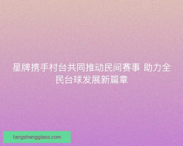 星牌携手村台共同推动民间赛事 助力全民台球发展新篇章 星牌携手村台共同推动民间赛事 助力全民台球发展新篇章