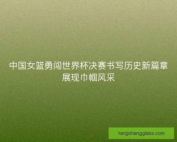 中国女篮勇闯世界杯决赛书写历史新篇章展现巾帼风采