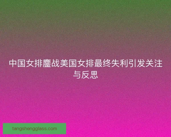 中国女排鏖战美国女排最终失利引发关注与反思