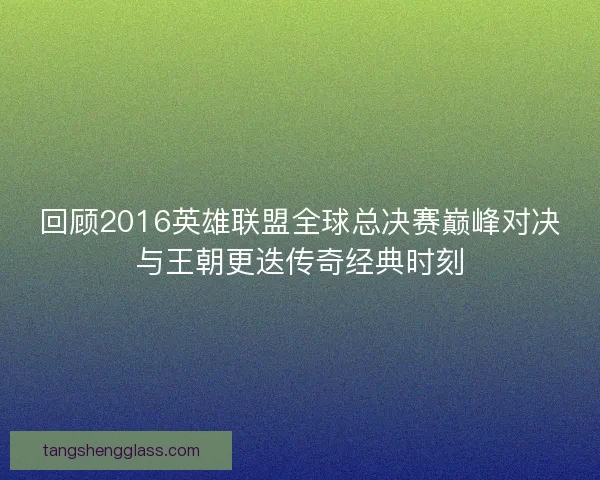 回顾2016英雄联盟全球总决赛巅峰对决与王朝更迭传奇经典时刻
