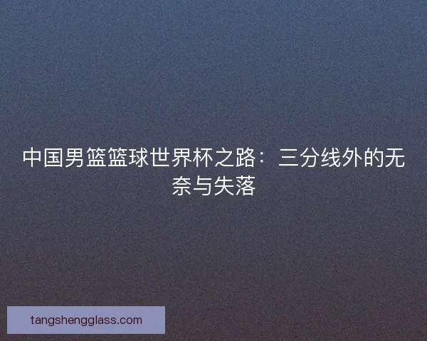 中国男篮篮球世界杯之路:三分线外的无奈与失落 中国男篮篮球世界杯之路:三分线外的无奈与失落